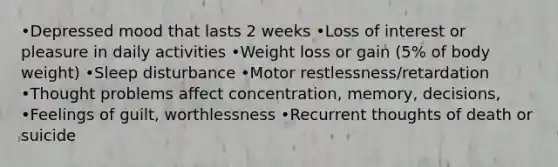 •Depressed mood that lasts 2 weeks •Loss of interest or pleasure in daily activities •Weight loss or gain (5% of body weight) •Sleep disturbance •Motor restlessness/retardation •Thought problems affect concentration, memory, decisions, •Feelings of guilt, worthlessness •Recurrent thoughts of death or suicide