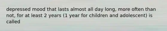 depressed mood that lasts almost all day long, more often than not, for at least 2 years (1 year for children and adolescent) is called