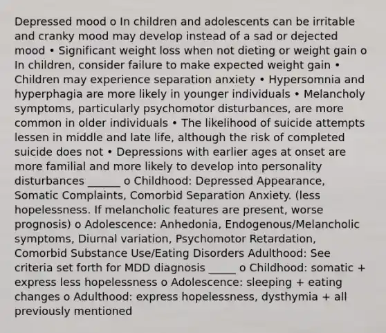 Depressed mood o In children and adolescents can be irritable and cranky mood may develop instead of a sad or dejected mood • Significant weight loss when not dieting or weight gain o In children, consider failure to make expected weight gain • Children may experience separation anxiety • Hypersomnia and hyperphagia are more likely in younger individuals • Melancholy symptoms, particularly psychomotor disturbances, are more common in older individuals • The likelihood of suicide attempts lessen in middle and late life, although the risk of completed suicide does not • Depressions with earlier ages at onset are more familial and more likely to develop into personality disturbances ______ o Childhood: Depressed Appearance, Somatic Complaints, Comorbid Separation Anxiety. (less hopelessness. If melancholic features are present, worse prognosis) o Adolescence: Anhedonia, Endogenous/Melancholic symptoms, Diurnal variation, Psychomotor Retardation, Comorbid Substance Use/Eating Disorders Adulthood: See criteria set forth for MDD diagnosis _____ o Childhood: somatic + express less hopelessness o Adolescence: sleeping + eating changes o Adulthood: express hopelessness, dysthymia + all previously mentioned