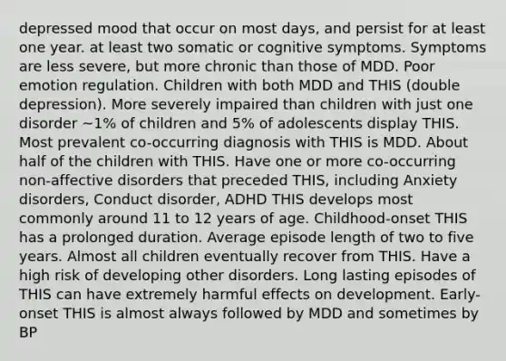 depressed mood that occur on most days, and persist for at least one year. at least two somatic or cognitive symptoms. Symptoms are less severe, but more chronic than those of MDD. Poor emotion regulation. Children with both MDD and THIS (double depression). More severely impaired than children with just one disorder ~1% of children and 5% of adolescents display THIS. Most prevalent co-occurring diagnosis with THIS is MDD. About half of the children with THIS. Have one or more co-occurring non-affective disorders that preceded THIS, including Anxiety disorders, Conduct disorder, ADHD THIS develops most commonly around 11 to 12 years of age. Childhood-onset THIS has a prolonged duration. Average episode length of two to five years. Almost all children eventually recover from THIS. Have a high risk of developing other disorders. Long lasting episodes of THIS can have extremely harmful effects on development. Early-onset THIS is almost always followed by MDD and sometimes by BP