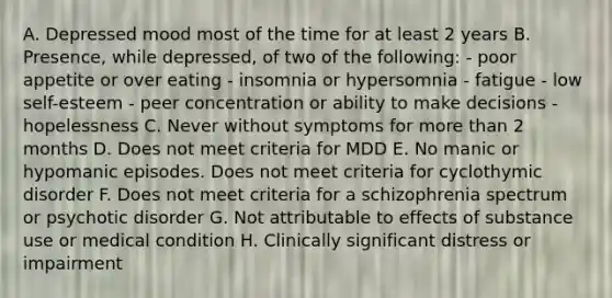 A. Depressed mood most of the time for at least 2 years B. Presence, while depressed, of two of the following: - poor appetite or over eating - insomnia or hypersomnia - fatigue - low self-esteem - peer concentration or ability to make decisions - hopelessness C. Never without symptoms for more than 2 months D. Does not meet criteria for MDD E. No manic or hypomanic episodes. Does not meet criteria for cyclothymic disorder F. Does not meet criteria for a schizophrenia spectrum or psychotic disorder G. Not attributable to effects of substance use or medical condition H. Clinically significant distress or impairment