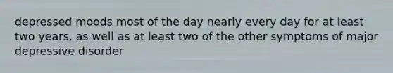 depressed moods most of the day nearly every day for at least two years, as well as at least two of the other symptoms of major depressive disorder