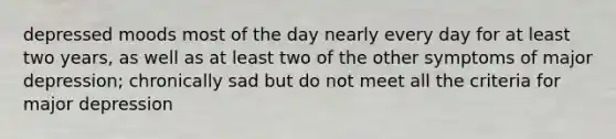 depressed moods most of the day nearly every day for at least two years, as well as at least two of the other symptoms of major depression; chronically sad but do not meet all the criteria for major depression