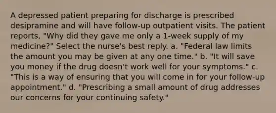 A depressed patient preparing for discharge is prescribed desipramine and will have follow-up outpatient visits. The patient reports, "Why did they gave me only a 1-week supply of my medicine?" Select the nurse's best reply. a. "Federal law limits the amount you may be given at any one time." b. "It will save you money if the drug doesn't work well for your symptoms." c. "This is a way of ensuring that you will come in for your follow-up appointment." d. "Prescribing a small amount of drug addresses our concerns for your continuing safety."