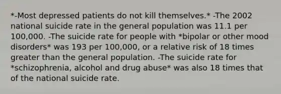 *-Most depressed patients do not kill themselves.* -The 2002 national suicide rate in the general population was 11.1 per 100,000. -The suicide rate for people with *bipolar or other mood disorders* was 193 per 100,000, or a relative risk of 18 times greater than the general population. -The suicide rate for *schizophrenia, alcohol and drug abuse* was also 18 times that of the national suicide rate.