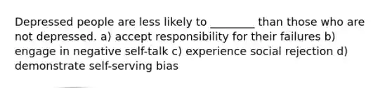 Depressed people are less likely to ________ than those who are not depressed. a) accept responsibility for their failures b) engage in negative self-talk c) experience social rejection d) demonstrate self-serving bias