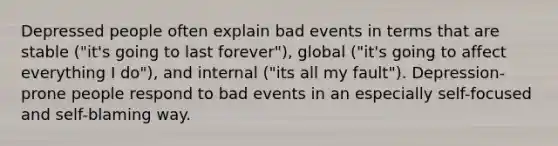 Depressed people often explain bad events in terms that are stable ("it's going to last forever"), global ("it's going to affect everything I do"), and internal ("its all my fault"). Depression-prone people respond to bad events in an especially self-focused and self-blaming way.