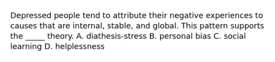 Depressed people tend to attribute their negative experiences to causes that are internal, stable, and global. This pattern supports the _____ theory. A. diathesis-stress B. personal bias C. social learning D. helplessness