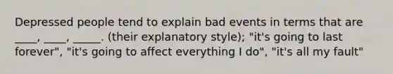 Depressed people tend to explain bad events in terms that are ____, ____, _____. (their explanatory style); "it's going to last forever", "it's going to affect everything I do", "it's all my fault"