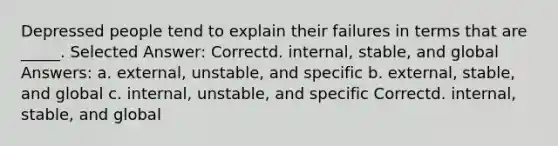 Depressed people tend to explain their failures in terms that are _____. Selected Answer: Correctd. internal, stable, and global Answers: a. external, unstable, and specific b. external, stable, and global c. internal, unstable, and specific Correctd. internal, stable, and global