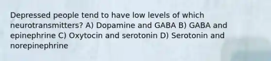 Depressed people tend to have low levels of which neurotransmitters? A) Dopamine and GABA B) GABA and epinephrine C) Oxytocin and serotonin D) Serotonin and norepinephrine