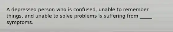 A depressed person who is confused, unable to remember things, and unable to solve problems is suffering from _____ symptoms.