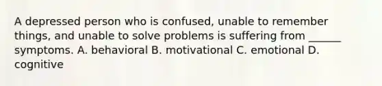 A depressed person who is confused, unable to remember things, and unable to solve problems is suffering from ______ symptoms. A. behavioral B. motivational C. emotional D. cognitive