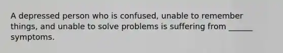 A depressed person who is confused, unable to remember things, and unable to solve problems is suffering from ______ symptoms.