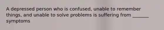 A depressed person who is confused, unable to remember things, and unable to solve problems is suffering from _______ symptoms