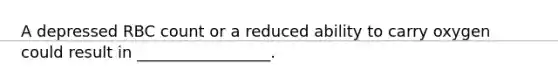 A depressed RBC count or a reduced ability to carry oxygen could result in _________________.
