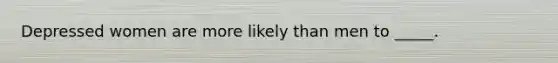 Depressed women are more likely than men to _____.