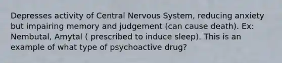 Depresses activity of Central Nervous System, reducing anxiety but impairing memory and judgement (can cause death). Ex: Nembutal, Amytal ( prescribed to induce sleep). This is an example of what type of psychoactive drug?