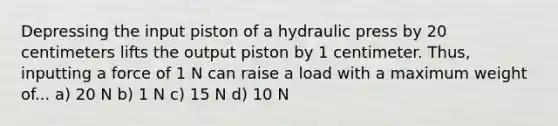 Depressing the input piston of a hydraulic press by 20 centimeters lifts the output piston by 1 centimeter. Thus, inputting a force of 1 N can raise a load with a maximum weight of... a) 20 N b) 1 N c) 15 N d) 10 N