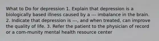 What to Do for depression 1. Explain that depression is a biologically based illness caused by a --- imbalance in the brain. 2. Indicate that depression is ---, and when treated, can improve the quality of life. 3. Refer the patient to the physician of record or a com-munity mental health resource center