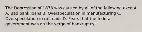 The Depression of 1873 was caused by all of the following except A. Bad bank loans B. Overspeculation in manufacturing C. Overspeculation in railroads D. Fears that the federal government was on the verge of bankruptcy