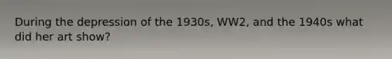 During the depression of the 1930s, WW2, and the 1940s what did her art show?