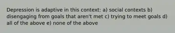 Depression is adaptive in this context: a) social contexts b) disengaging from goals that aren't met c) trying to meet goals d) all of the above e) none of the above