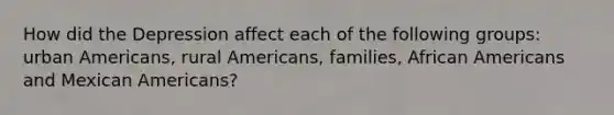 How did the Depression affect each of the following groups: urban Americans, rural Americans, families, African Americans and Mexican Americans?