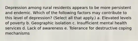 Depression among rural residents appears to be more persistent and endemic. Which of the following factors may contribute to this level of depression? (Select all that apply.) a. Elevated levels of poverty b. Geographic isolation c. Insufficient mental health services d. Lack of awareness e. Tolerance for destructive coping mechanisms