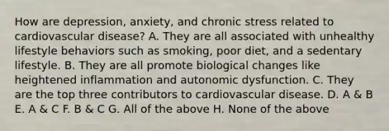 How are depression, anxiety, and chronic stress related to cardiovascular disease? A. They are all associated with unhealthy lifestyle behaviors such as smoking, poor diet, and a sedentary lifestyle. B. They are all promote biological changes like heightened inflammation and autonomic dysfunction. C. They are the top three contributors to cardiovascular disease. D. A & B E. A & C F. B & C G. All of the above H. None of the above