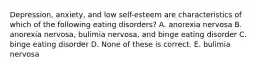 Depression, anxiety, and low self-esteem are characteristics of which of the following eating disorders? A. anorexia nervosa B. anorexia nervosa, bulimia nervosa, and binge eating disorder C. binge eating disorder D. None of these is correct. E. bulimia nervosa