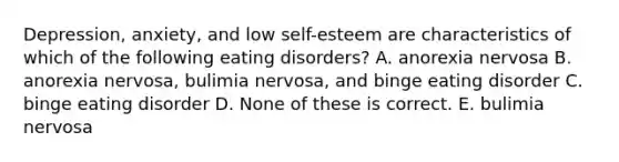 Depression, anxiety, and low self-esteem are characteristics of which of the following eating disorders? A. anorexia nervosa B. anorexia nervosa, bulimia nervosa, and binge eating disorder C. binge eating disorder D. None of these is correct. E. bulimia nervosa