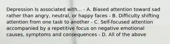 Depression Is associated with... - A. Biased attention toward sad rather than angry, neutral, or happy faces - B. Difficulty shifting attention from one task to another - C. Self-focused attention accompanied by a repetitive focus on negative emotional causes, symptoms and consequences - D. All of the above