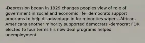 -Depression began in 1929 changes peoples view of role of government in social and economic life -democrats support programs to help disadvantage in for minorities wipers -African-Americans another minority supported democrats -democrat FDR elected to four terms his new deal programs helped unemployment