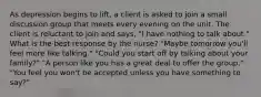 As depression begins to lift, a client is asked to join a small discussion group that meets every evening on the unit. The client is reluctant to join and says, "I have nothing to talk about." What is the best response by the nurse? "Maybe tomorrow you'll feel more like talking." "Could you start off by talking about your family?" "A person like you has a great deal to offer the group." "You feel you won't be accepted unless you have something to say?"