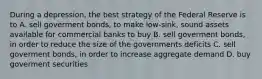 During a depression, the best strategy of the Federal Reserve is to A. sell goverment bonds, to make low-sink, sound assets available for commercial banks to buy B. sell goverment bonds, in order to reduce the size of the governments deficits C. sell goverment bonds, in order to increase aggregate demand D. buy goverment securities