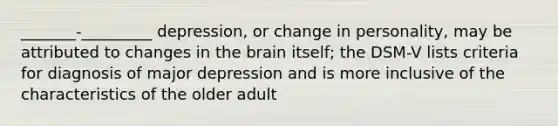 _______-_________ depression, or change in personality, may be attributed to changes in the brain itself; the DSM-V lists criteria for diagnosis of major depression and is more inclusive of the characteristics of the older adult