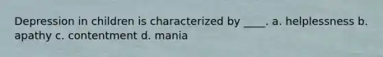 Depression in children is characterized by ____. a. helplessness b. apathy c. contentment d. mania
