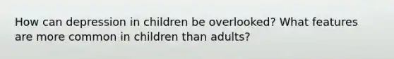 How can depression in children be overlooked? What features are more common in children than adults?