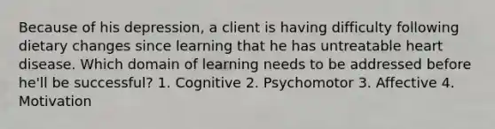 Because of his depression, a client is having difficulty following dietary changes since learning that he has untreatable heart disease. Which domain of learning needs to be addressed before he'll be successful? 1. Cognitive 2. Psychomotor 3. Affective 4. Motivation