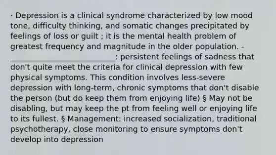 · Depression is a clinical syndrome characterized by low mood tone, difficulty thinking, and somatic changes precipitated by feelings of loss or guilt ; it is the mental health problem of greatest frequency and magnitude in the older population. -___________________________: persistent feelings of sadness that don't quite meet the criteria for clinical depression with few physical symptoms. This condition involves less-severe depression with long-term, chronic symptoms that don't disable the person (but do keep them from enjoying life) § May not be disabling, but may keep the pt from feeling well or enjoying life to its fullest. § Management: increased socialization, traditional psychotherapy, close monitoring to ensure symptoms don't develop into depression