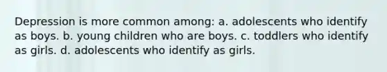 Depression is more common among: a. adolescents who identify as boys. b. young children who are boys. c. toddlers who identify as girls. d. adolescents who identify as girls.