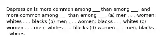 Depression is more common among ___ than among ___, and more common among ___ than among ___. (a) men . . . women; whites . . . blacks (b) men . . . women; blacks . . . whites (c) women . . . men; whites . . . blacks (d) women . . . men; blacks . . . whites