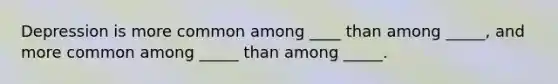 Depression is more common among ____ than among _____, and more common among _____ than among _____.