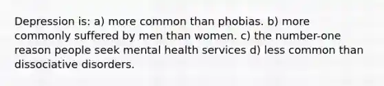 Depression is: a) more common than phobias. b) more commonly suffered by men than women. c) the number-one reason people seek mental health services d) less common than dissociative disorders.