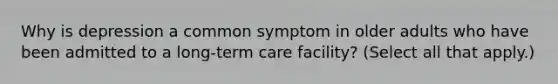 Why is depression a common symptom in older adults who have been admitted to a long-term care facility? (Select all that apply.)