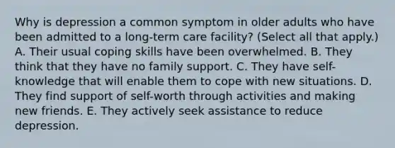 Why is depression a common symptom in older adults who have been admitted to a long-term care facility? (Select all that apply.) A. Their usual coping skills have been overwhelmed. B. They think that they have no family support. C. They have self-knowledge that will enable them to cope with new situations. D. They find support of self-worth through activities and making new friends. E. They actively seek assistance to reduce depression.