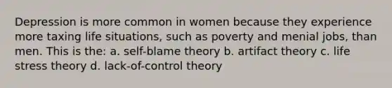 Depression is more common in women because they experience more taxing life situations, such as poverty and menial jobs, than men. This is the: a. self-blame theory b. artifact theory c. life stress theory d. lack-of-control theory