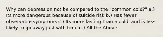 Why can depression not be compared to the "common cold?" a.) Its more dangerous because of suicide risk b.) Has fewer observable symptoms c.) Its more lasting than a cold, and is less likely to go away just with time d.) All the Above