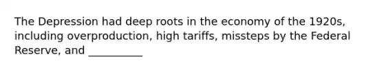 The Depression had deep roots in the economy of the 1920s, including overproduction, high tariffs, missteps by the Federal Reserve, and __________